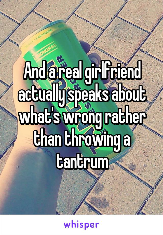And a real girlfriend actually speaks about what's wrong rather than throwing a tantrum