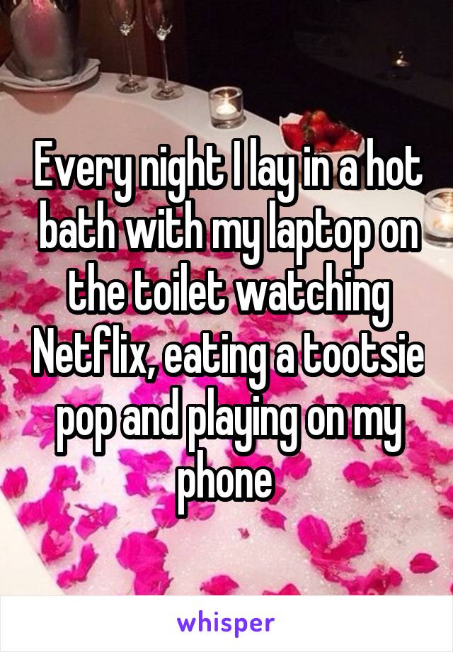 Every night I lay in a hot bath with my laptop on the toilet watching Netflix, eating a tootsie pop and playing on my phone 