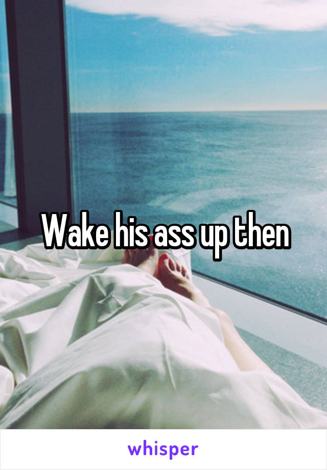 Wake his ass up then