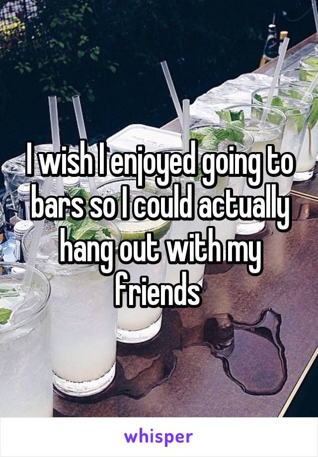 I wish I enjoyed going to bars so I could actually hang out with my friends 