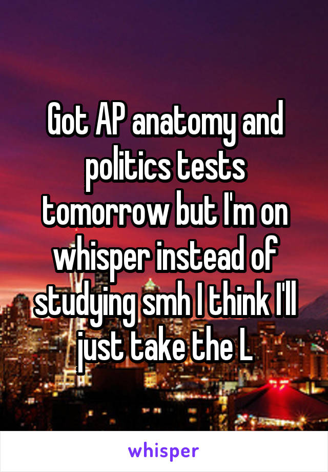 Got AP anatomy and politics tests tomorrow but I'm on whisper instead of studying smh I think I'll just take the L