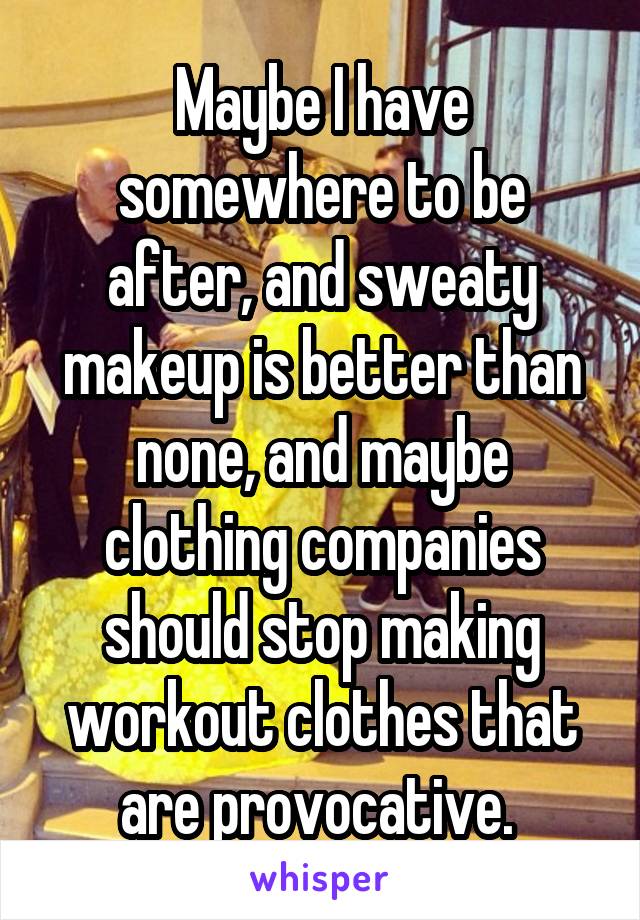 Maybe I have somewhere to be after, and sweaty makeup is better than none, and maybe clothing companies should stop making workout clothes that are provocative. 