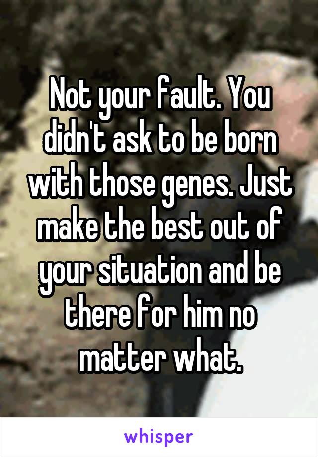 Not your fault. You didn't ask to be born with those genes. Just make the best out of your situation and be there for him no matter what.