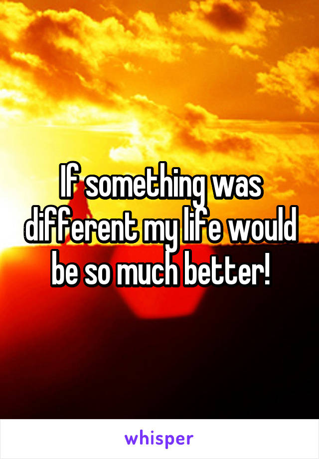 If something was different my life would be so much better!
