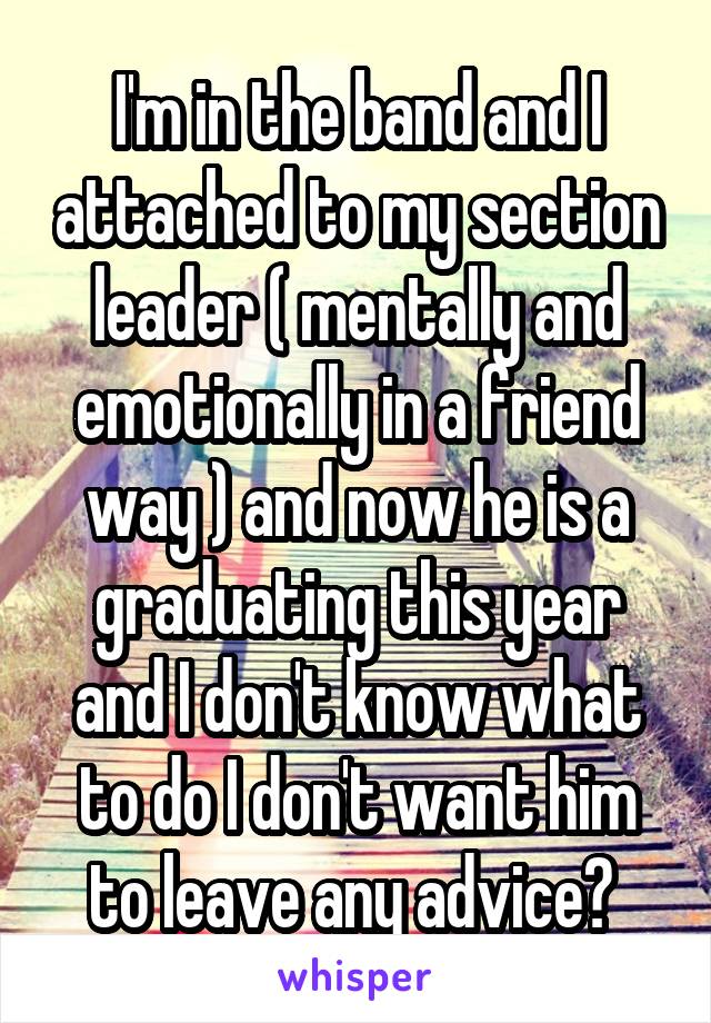 I'm in the band and I attached to my section leader ( mentally and emotionally in a friend way ) and now he is a graduating this year and I don't know what to do I don't want him to leave any advice? 