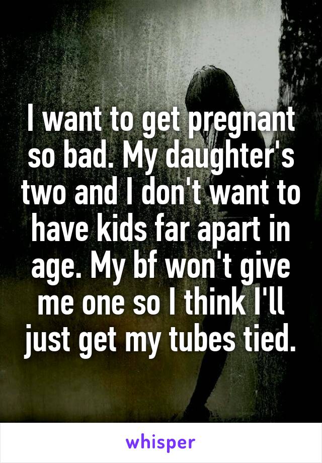 I want to get pregnant so bad. My daughter's two and I don't want to have kids far apart in age. My bf won't give me one so I think I'll just get my tubes tied.