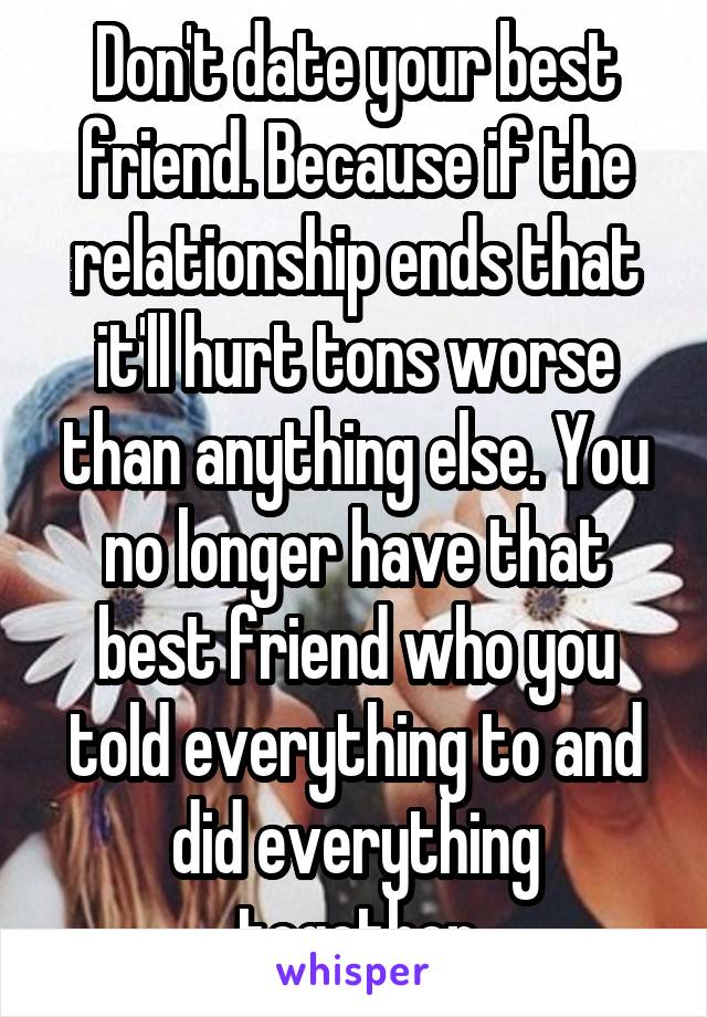 Don't date your best friend. Because if the relationship ends that it'll hurt tons worse than anything else. You no longer have that best friend who you told everything to and did everything together