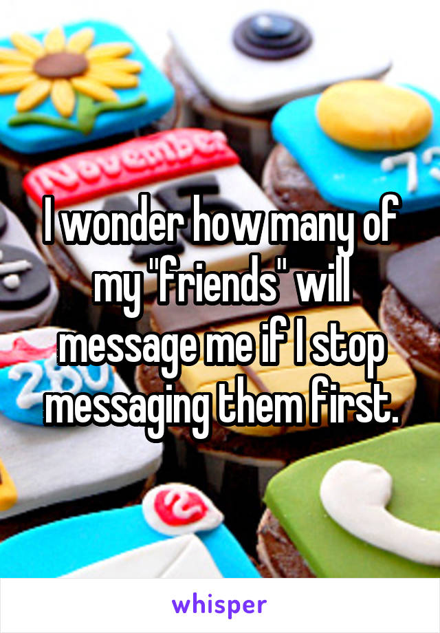 I wonder how many of my "friends" will message me if I stop messaging them first.