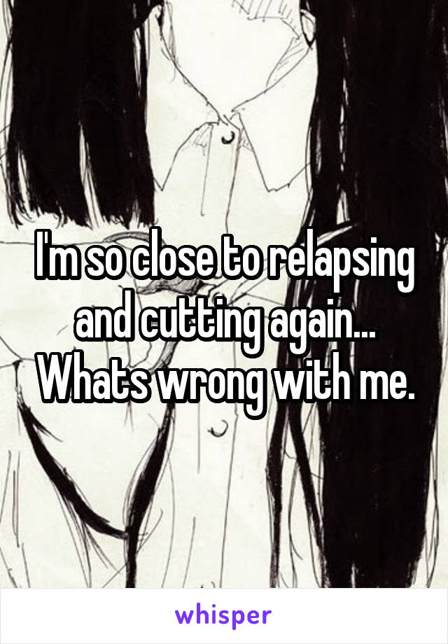 I'm so close to relapsing and cutting again... Whats wrong with me.