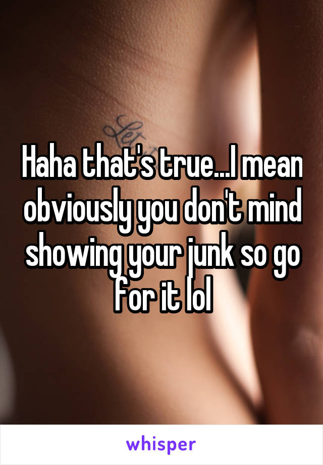 Haha that's true...I mean obviously you don't mind showing your junk so go for it lol