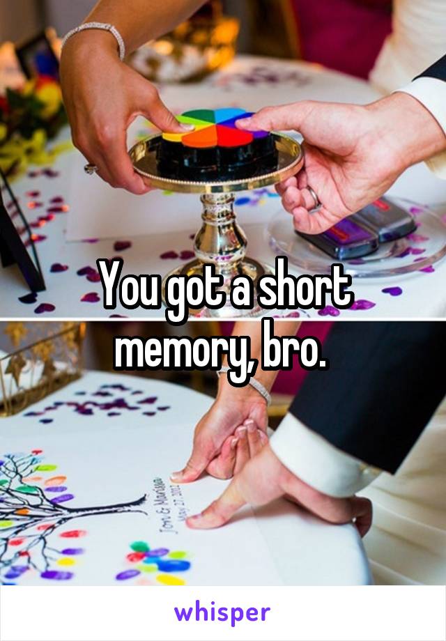 You got a short memory, bro. 