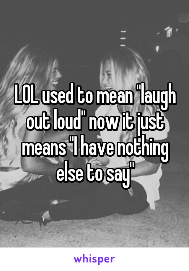 LOL used to mean "laugh out loud" now it just means "I have nothing else to say"