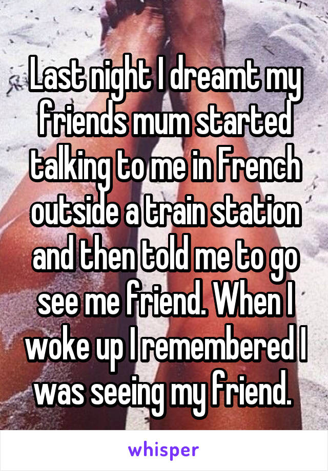 Last night I dreamt my friends mum started talking to me in French outside a train station and then told me to go see me friend. When I woke up I remembered I was seeing my friend. 