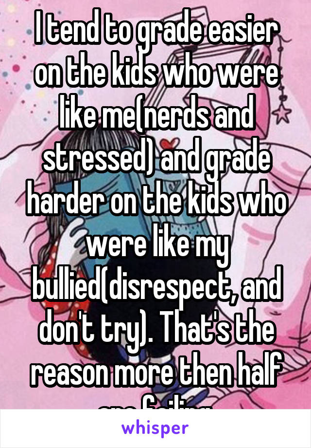 I tend to grade easier on the kids who were like me(nerds and stressed) and grade harder on the kids who were like my bullied(disrespect, and don't try). That's the reason more then half are failing.