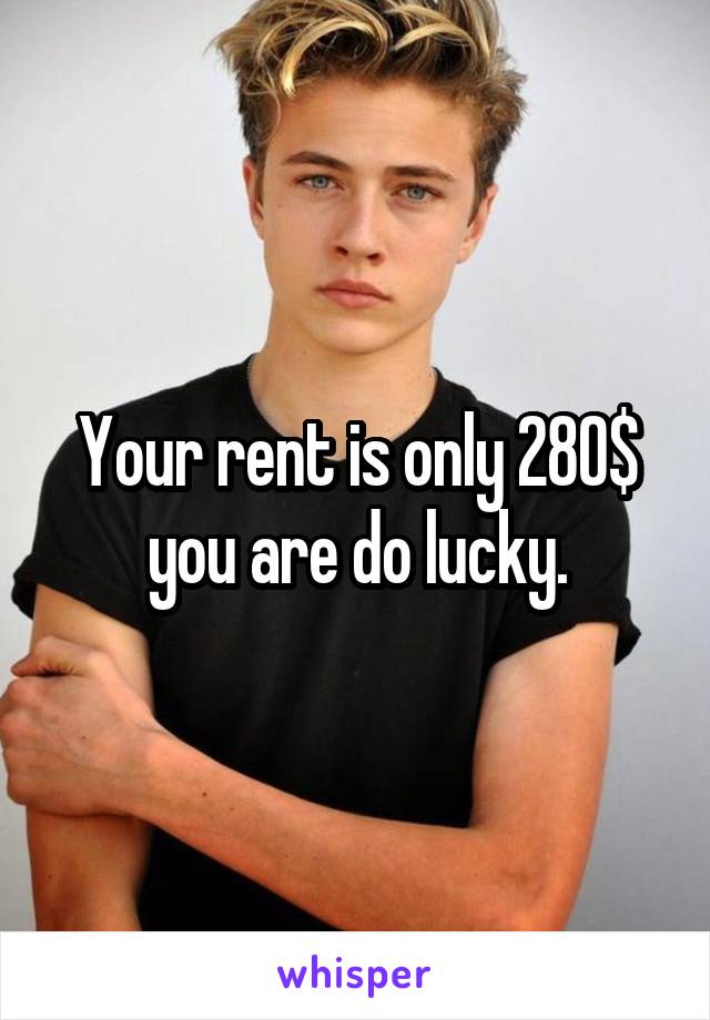 Your rent is only 280$ you are do lucky.