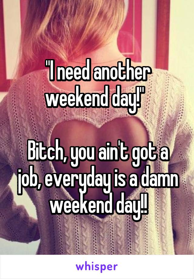 "I need another weekend day!"  

Bitch, you ain't got a job, everyday is a damn weekend day!!