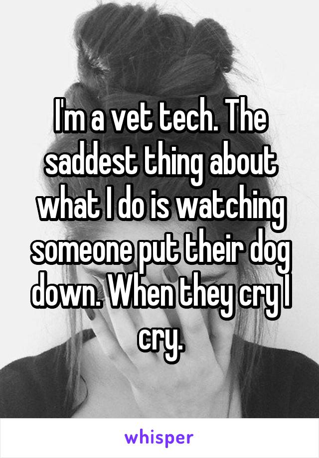 I'm a vet tech. The saddest thing about what I do is watching someone put their dog down. When they cry I cry.