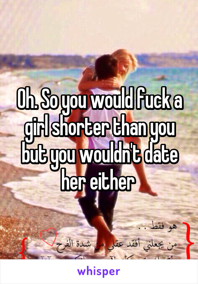 Oh. So you would fuck a girl shorter than you but you wouldn't date her either 