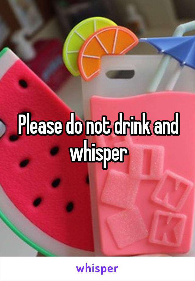 Please do not drink and whisper