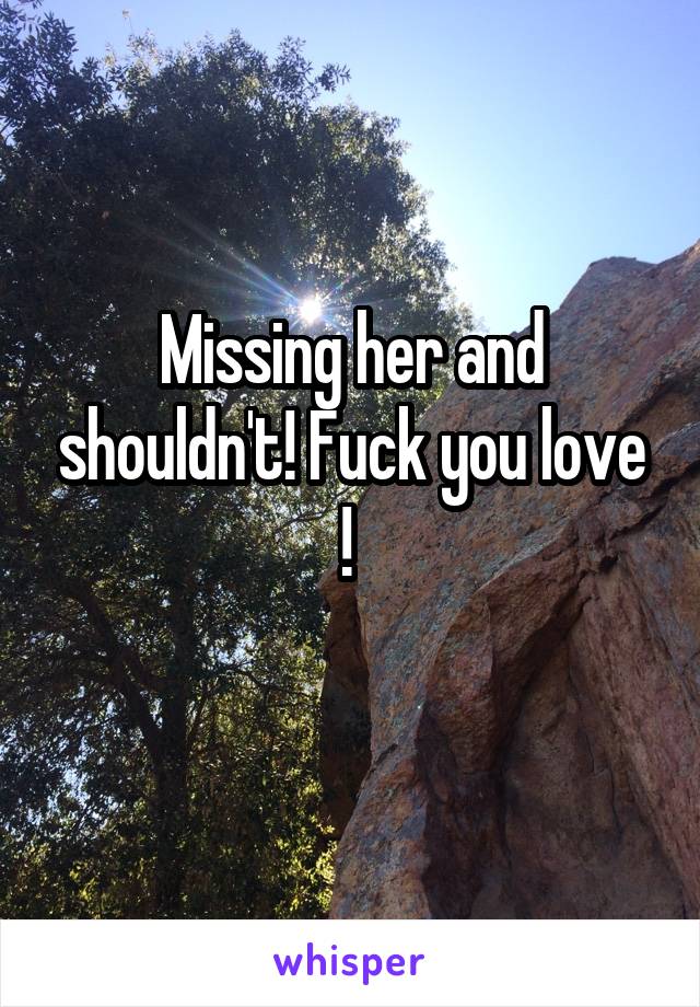 Missing her and shouldn't! Fuck you love ! 
