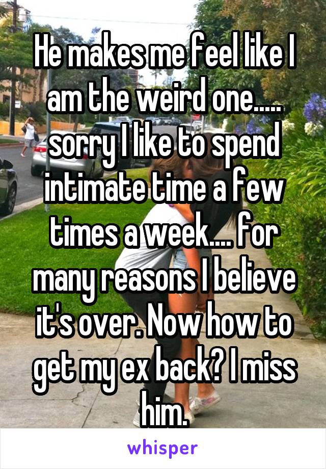 He makes me feel like I am the weird one..... sorry I like to spend intimate time a few times a week.... for many reasons I believe it's over. Now how to get my ex back? I miss him.