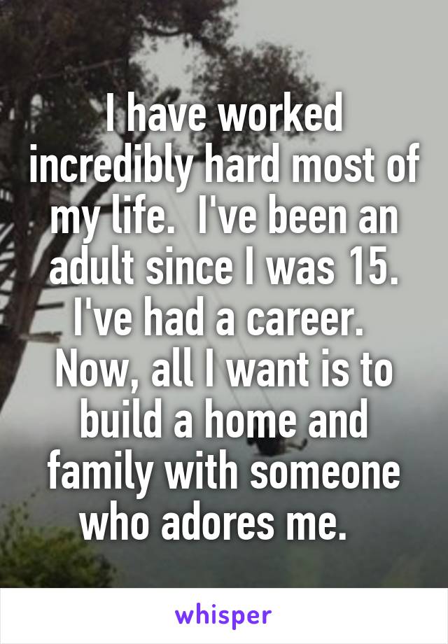 I have worked incredibly hard most of my life.  I've been an adult since I was 15. I've had a career.  Now, all I want is to build a home and family with someone who adores me.  