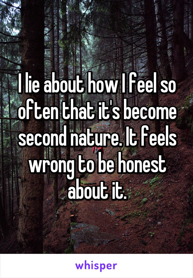 I lie about how I feel so often that it's become second nature. It feels wrong to be honest about it.