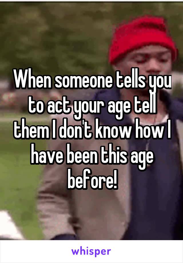 When someone tells you to act your age tell them I don't know how I have been this age before!