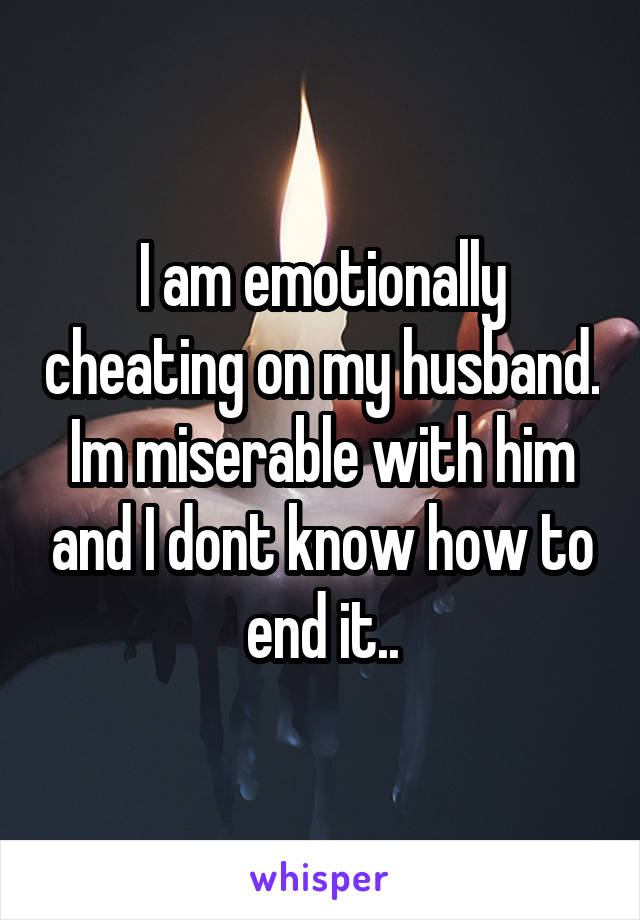 I am emotionally cheating on my husband. Im miserable with him and I dont know how to end it..