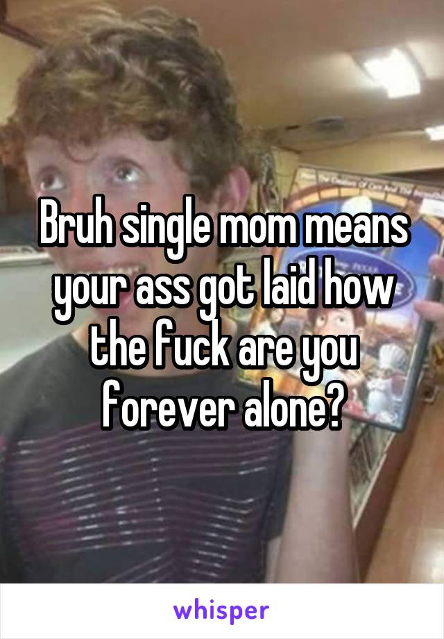 Bruh single mom means your ass got laid how the fuck are you forever alone?