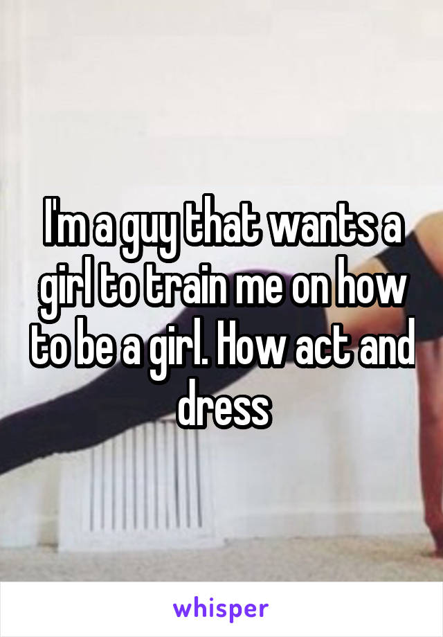 I'm a guy that wants a girl to train me on how to be a girl. How act and dress