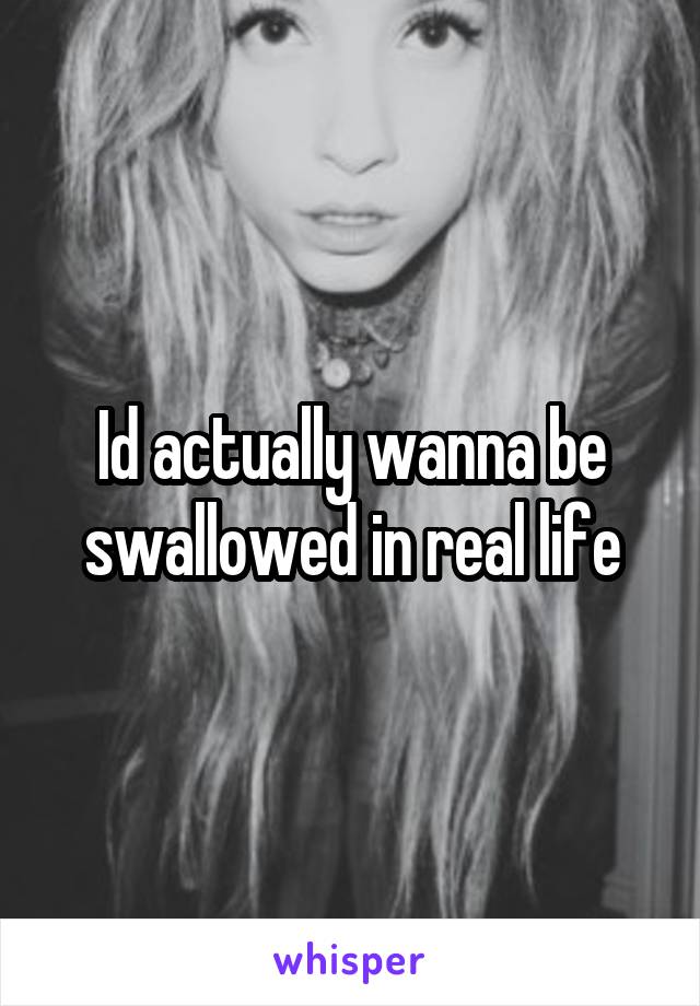 Id actually wanna be swallowed in real life