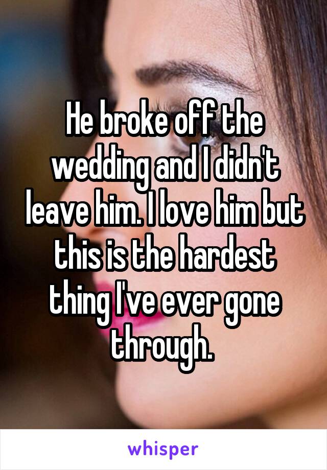 He broke off the wedding and I didn't leave him. I love him but this is the hardest thing I've ever gone through. 