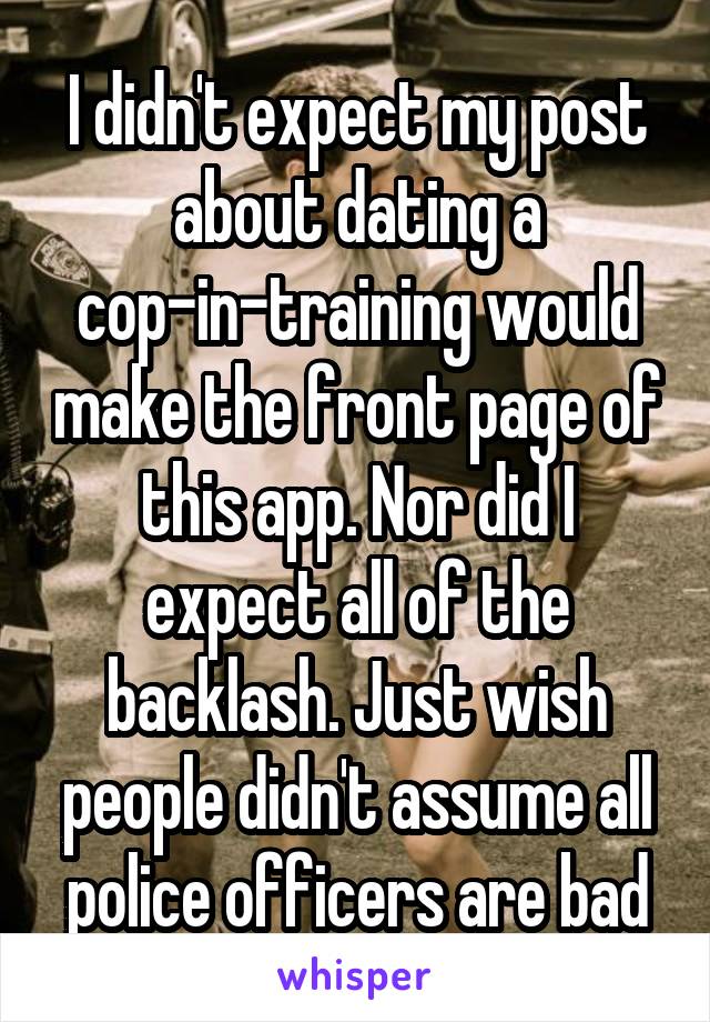 I didn't expect my post about dating a cop-in-training would make the front page of this app. Nor did I expect all of the backlash. Just wish people didn't assume all police officers are bad