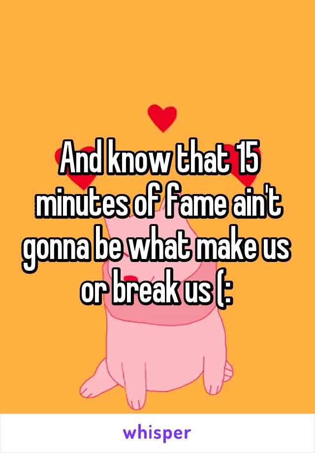 And know that 15 minutes of fame ain't gonna be what make us  or break us (: 