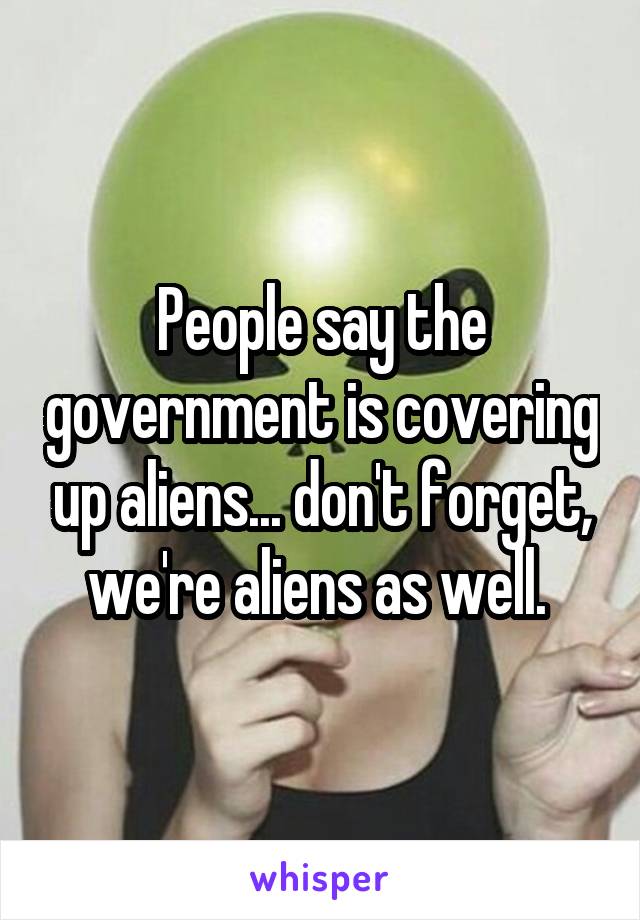 People say the government is covering up aliens... don't forget, we're aliens as well. 