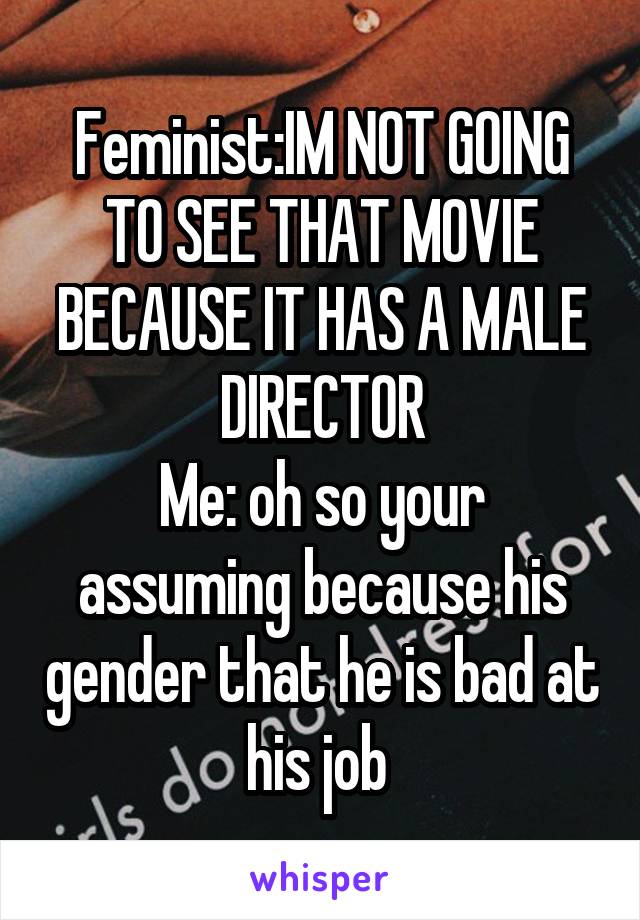 Feminist:IM NOT GOING TO SEE THAT MOVIE BECAUSE IT HAS A MALE DIRECTOR
Me: oh so your assuming because his gender that he is bad at his job 