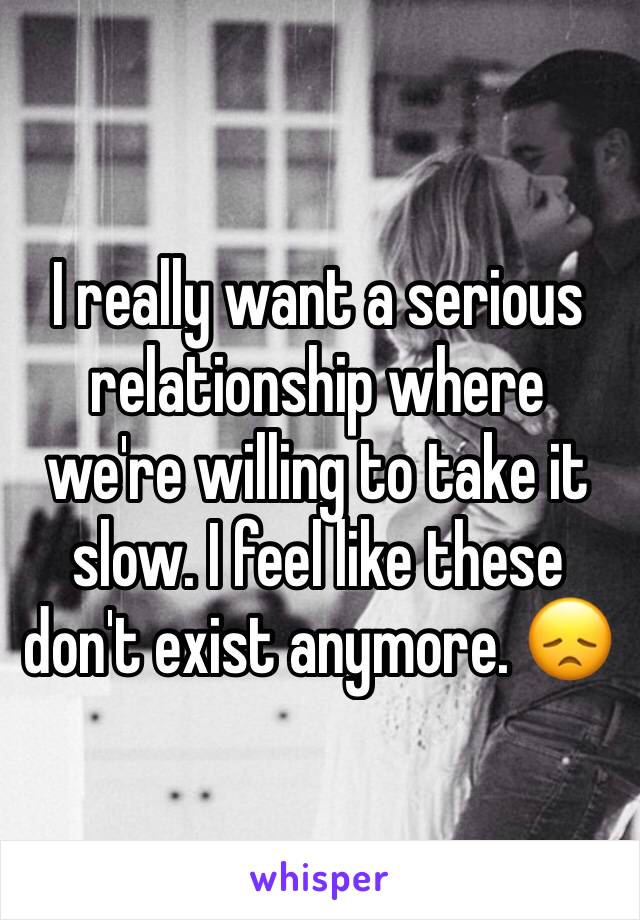I really want a serious relationship where we're willing to take it slow. I feel like these don't exist anymore. 😞