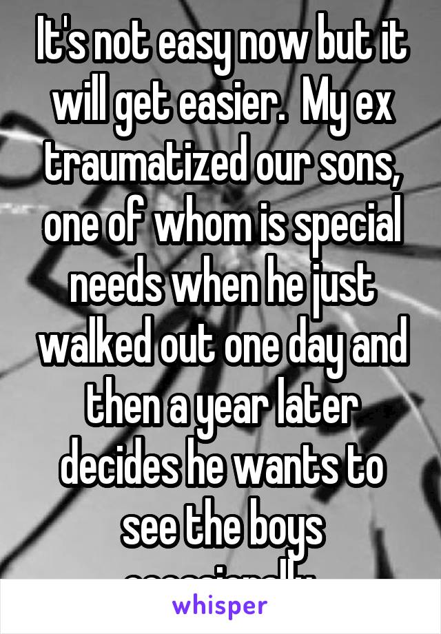 It's not easy now but it will get easier.  My ex traumatized our sons, one of whom is special needs when he just walked out one day and then a year later decides he wants to see the boys occasionally 