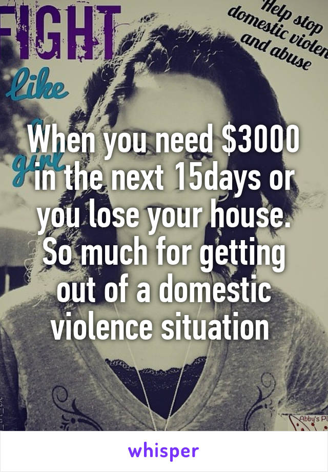 When you need $3000 in the next 15days or you lose your house. So much for getting out of a domestic violence situation 