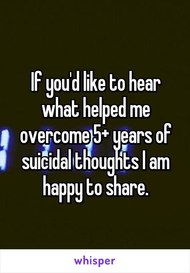 If you'd like to hear what helped me overcome 5+ years of suicidal thoughts I am happy to share.