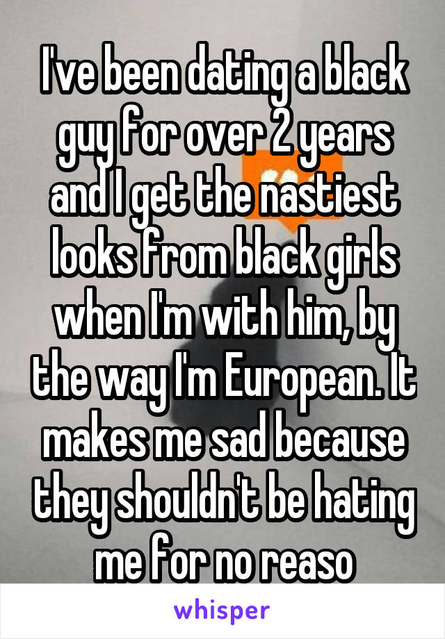 I've been dating a black guy for over 2 years and I get the nastiest looks from black girls when I'm with him, by the way I'm European. It makes me sad because they shouldn't be hating me for no reaso