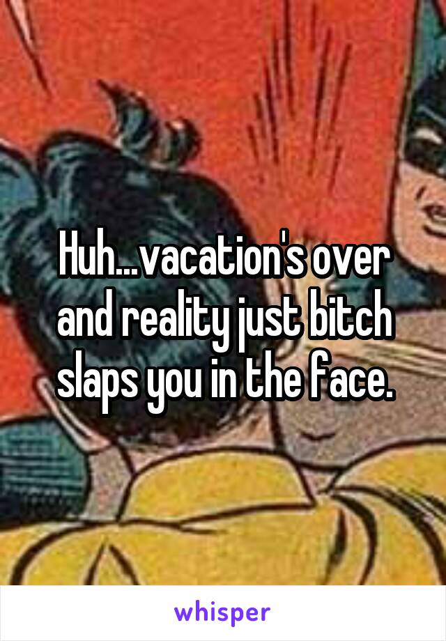 Huh...vacation's over and reality just bitch slaps you in the face.