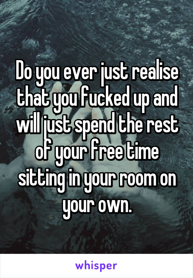 Do you ever just realise that you fucked up and will just spend the rest of your free time sitting in your room on your own.
