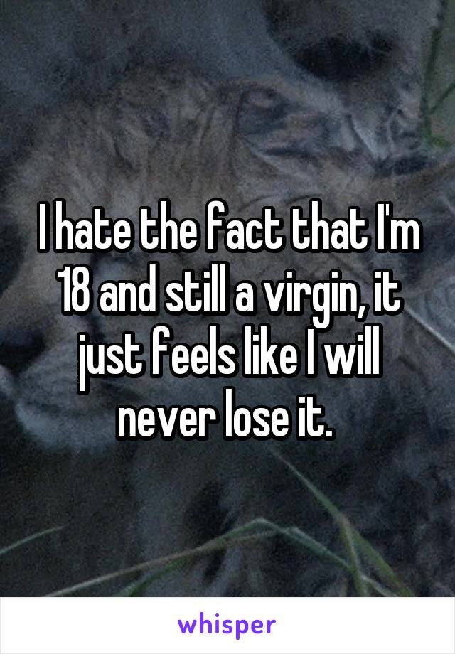 I hate the fact that I'm 18 and still a virgin, it just feels like I will never lose it. 