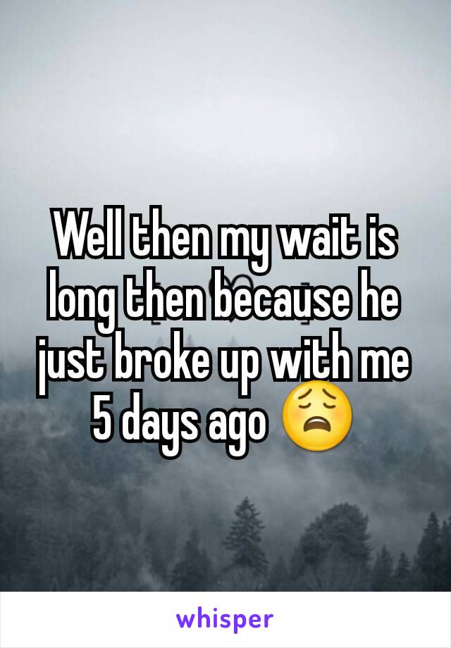 Well then my wait is long then because he just broke up with me 5 days ago 😩