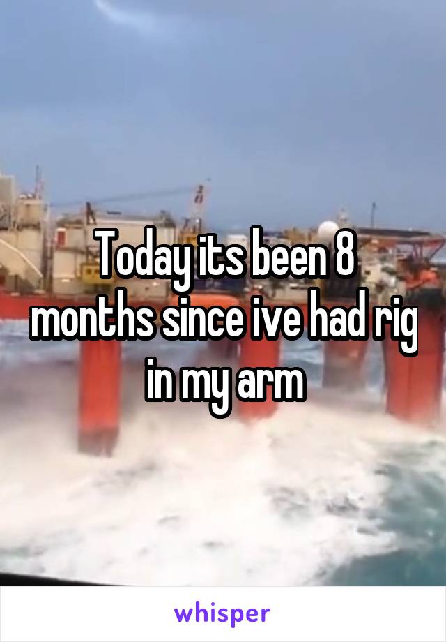 Today its been 8 months since ive had rig in my arm