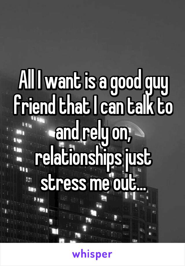 All I want is a good guy friend that I can talk to and rely on, relationships just stress me out...
