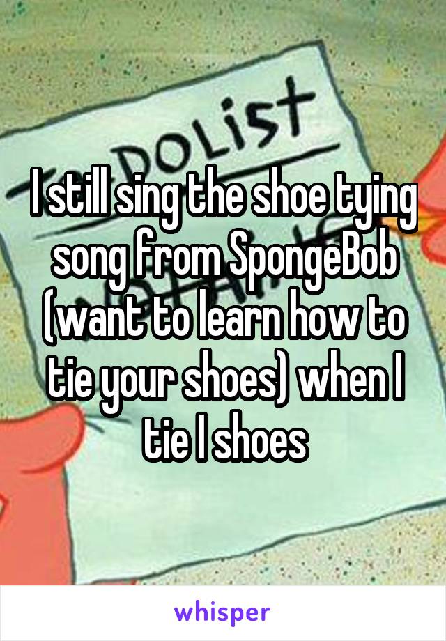 I still sing the shoe tying song from SpongeBob (want to learn how to tie your shoes) when I tie I shoes