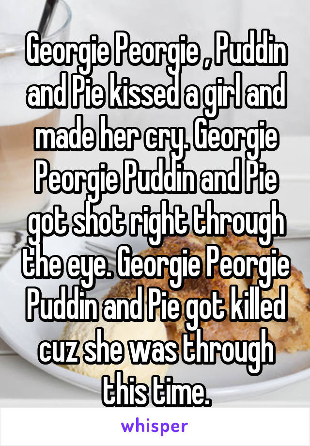 Georgie Peorgie , Puddin and Pie kissed a girl and made her cry. Georgie Peorgie Puddin and Pie got shot right through the eye. Georgie Peorgie Puddin and Pie got killed cuz she was through this time.